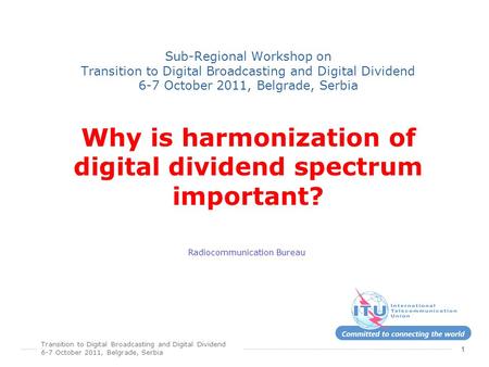 Transition to Digital Broadcasting and Digital Dividend 6-7 October 2011, Belgrade, Serbia 1 Sub-Regional Workshop on Transition to Digital Broadcasting.