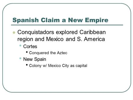 Spanish Claim a New Empire Conquistadors explored Caribbean region and Mexico and S. America Cortes Conquered the Aztec New Spain Colony w/ Mexico City.