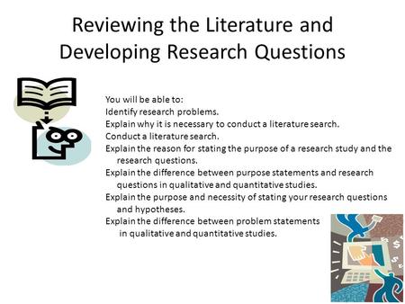 Reviewing the Literature and Developing Research Questions You will be able to: Identify research problems. Explain why it is necessary to conduct a literature.