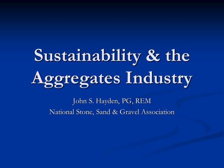 Sustainability & the Aggregates Industry John S. Hayden, PG, REM National Stone, Sand & Gravel Association.