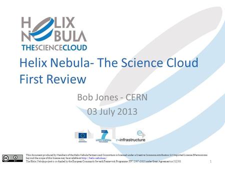Helix Nebula- The Science Cloud First Review Bob Jones - CERN 03 July 2013 1 This document produced by Members of the Helix Nebula Partners and Consortium.