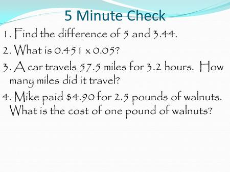 5 Minute Check 1. Find the difference of 5 and 3.44. 2. What is 0.451 x 0.05? 3. A car travels 57.5 miles for 3.2 hours. How many miles did it travel?