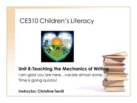 CE310 Children’s Literacy Unit 8-Teaching the Mechanics of Writing I am glad you are here…we are almost done. Time is going quickly! Instructor: Christine.