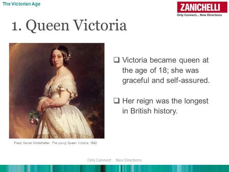  Victoria became queen at the age of 18; she was graceful and self-assured.  Her reign was the longest in British history. The Victorian Age Franz Xavier.