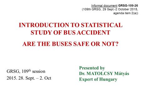 INTRODUCTION TO STATISTICAL STUDY OF BUS ACCIDENT ARE THE BUSES SAFE OR NOT? GRSG, 109 th session 2015. 28. Sept. – 2. Oct Presented by Dr. MATOLCSY Mátyás.