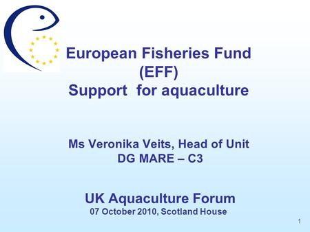 European Fisheries Fund (EFF) Support for aquaculture Ms Veronika Veits, Head of Unit DG MARE – C3 UK Aquaculture Forum 07 October 2010, Scotland.