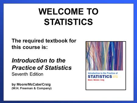 WELCOME TO STATISTICS The required textbook for this course is: Introduction to the Practice of Statistics Seventh Edition by Moore/McCabe/Craig (W.H.