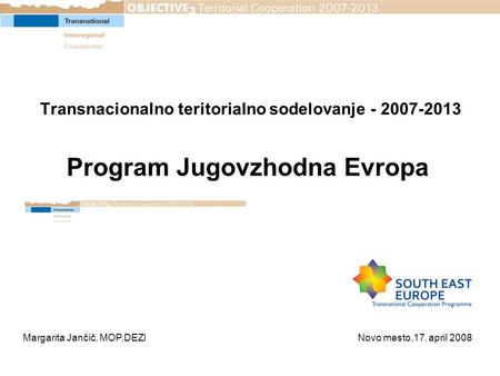 Transnacionalno teritorialno sodelovanje - 2007-2013 Program Jugovzhodna Evropa Margarita Jančič, MOP,DEZI Novo mesto,17. april 2008.