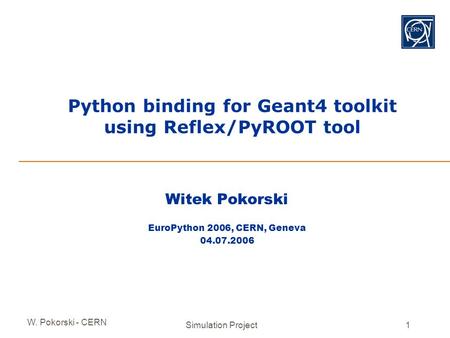 W. Pokorski - CERN Simulation Project1 Python binding for Geant4 toolkit using Reflex/PyROOT tool Witek Pokorski EuroPython 2006, CERN, Geneva 04.07.2006.