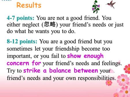 4-7 points: You are not a good friend. You either neglect ( 忽略 ) your friend’s needs or just do what he wants you to do. 8-12 points: You are a good friend.