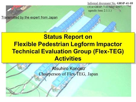 Atsuhiro Konosu Chairperson of Flex-TEG, Japan Status Report on Flexible Pedestrian Legform Impactor Technical Evaluation Group (Flex-TEG) Activities Status.