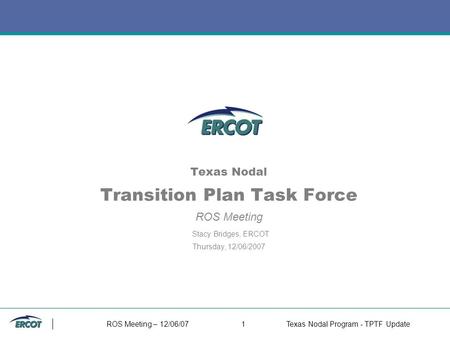 ROS Meeting – 12/06/071Texas Nodal Program - TPTF Update Texas Nodal Transition Plan Task Force ROS Meeting Stacy Bridges, ERCOT Thursday, 12/06/2007.