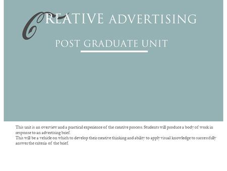 This unit is an overview and a practical experience of the creative process. Students will produce a body of work in response to an advertising brief.