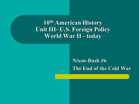 10 th American History Unit III- U.S. Foreign Policy World War II - today Nixon-Bush #6 The End of the Cold War.