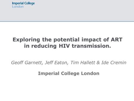 Exploring the potential impact of ART in reducing HIV transmission. Geoff Garnett, Jeff Eaton, Tim Hallett & Ide Cremin Imperial College London.
