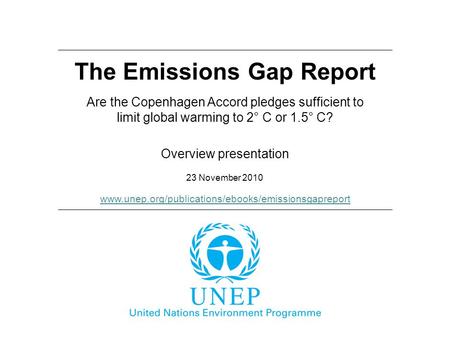 The Emissions Gap Report 23 November 2010 Overview presentation Are the Copenhagen Accord pledges sufficient to limit global warming to 2° C or 1.5° C?