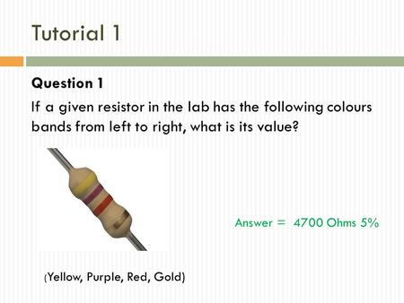 Tutorial 1 Question 1 If a given resistor in the lab has the following colours bands from left to right, what is its value? ( Yellow, Purple, Red, Gold)