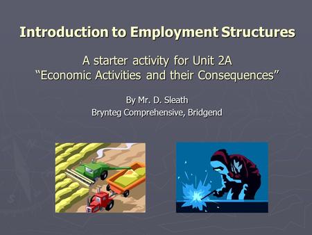 Introduction to Employment Structures A starter activity for Unit 2A “Economic Activities and their Consequences” By Mr. D. Sleath Brynteg Comprehensive,