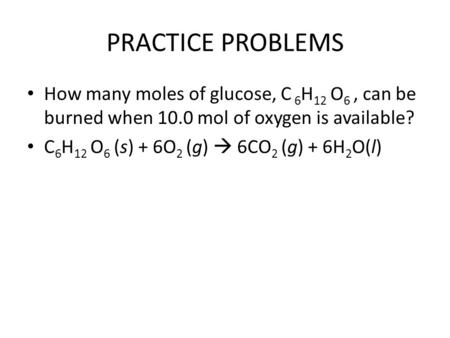 PRACTICE PROBLEMS How many moles of glucose, C 6 H 12 O 6, can be burned when 10.0 mol of oxygen is available? C 6 H 12 O 6 (s) + 6O 2 (g)  6CO 2 (g)
