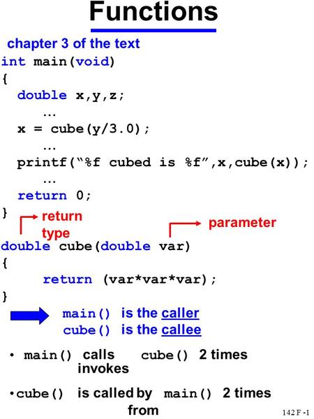 142 F -1 Functions chapter 3 of the text int main(void) { double x,y,z; … x = cube(y/3.0); … printf(“%f cubed is %f”,x,cube(x)); … return 0; } double cube(double.
