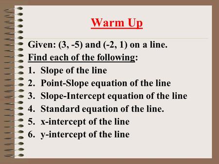 Warm Up Given: (3, -5) and (-2, 1) on a line. Find each of the following: 1.Slope of the line 2.Point-Slope equation of the line 3.Slope-Intercept equation.