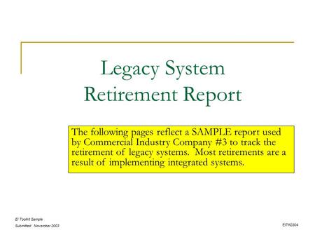 EI Toolkit Sample Submitted: November 2003 Legacy System Retirement Report The following pages reflect a SAMPLE report used by Commercial Industry Company.