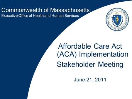 Commonwealth of Massachusetts Executive Office of Health and Human Services Affordable Care Act (ACA) Implementation Stakeholder Meeting June 21, 2011.