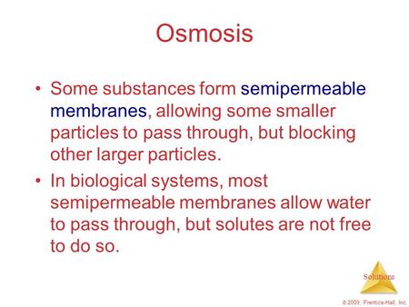 Solutions © 2009, Prentice-Hall, Inc. Osmosis Some substances form semipermeable membranes, allowing some smaller particles to pass through, but blocking.
