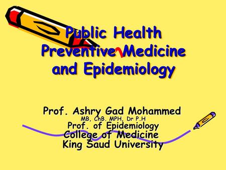 Public Health Preventive Medicine and Epidemiology Prof. Ashry Gad Mohammed MB, ChB. MPH, Dr P.H Prof. of Epidemiology College of Medicine King Saud University.