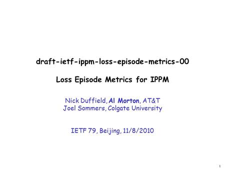 1 draft-ietf-ippm-loss-episode-metrics-00 Loss Episode Metrics for IPPM Nick Duffield, Al Morton, AT&T Joel Sommers, Colgate University IETF 79, Beijing,