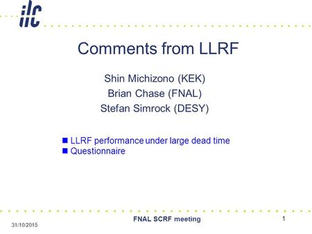 1 FNAL SCRF meeting 31/10/2015 Comments from LLRF Shin Michizono (KEK) Brian Chase (FNAL) Stefan Simrock (DESY) LLRF performance under large dead time.