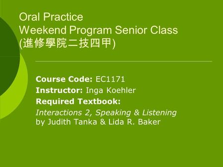 Oral Practice Weekend Program Senior Class ( 進修學院二技四甲 ) Course Code: EC1171 Instructor: Inga Koehler Required Textbook: Interactions 2, Speaking & Listening.