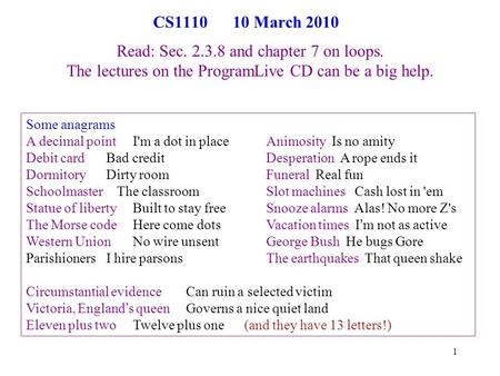 1 CS1110 10 March 2010 Read: Sec. 2.3.8 and chapter 7 on loops. The lectures on the ProgramLive CD can be a big help. Some anagrams A decimal pointI'm.