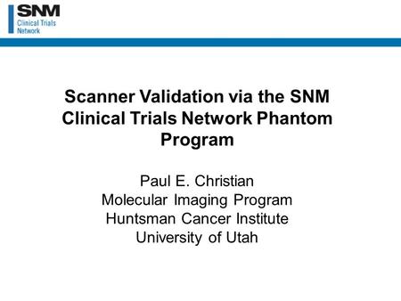 Scanner Validation via the SNM Clinical Trials Network Phantom Program Paul E. Christian Molecular Imaging Program Huntsman Cancer Institute University.