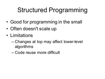 Structured Programming Good for programming in the small Often doesn't scale up Limitations –Changes at top may affect lower-level algorithms –Code reuse.