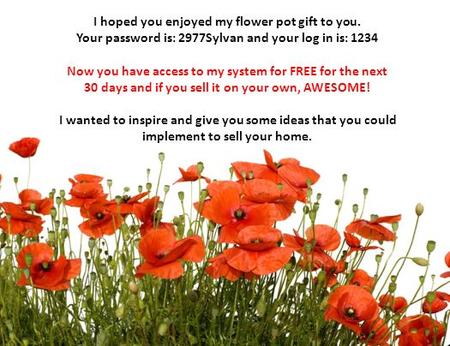 I hoped you enjoyed my flower pot gift to you. Your password is: 2977Sylvan and your log in is: 1234 Now you have access to my system for FREE for the.