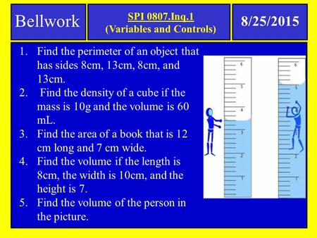 SPI 0807.Inq.1 (Variables and Controls) Bellwork 8/25/2015 1.Find the perimeter of an object that has sides 8cm, 13cm, 8cm, and 13cm. 2. Find the density.