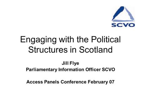 Engaging with the Political Structures in Scotland Jill Flye Parliamentary Information Officer SCVO Access Panels Conference February 07.