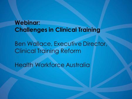1 Webinar: Challenges in Clinical Training Ben Wallace, Executive Director, Clinical Training Reform Health Workforce Australia.