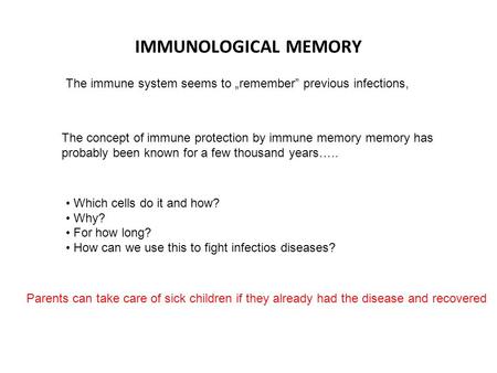 IMMUNOLOGICAL MEMORY The immune system seems to „remember” previous infections, Which cells do it and how? Why? For how long? How can we use this to fight.