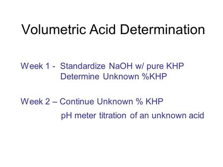 Volumetric Acid Determination Week 1 - Standardize NaOH w/ pure KHP Determine Unknown %KHP Week 2 – Continue Unknown % KHP pH meter titration of an unknown.