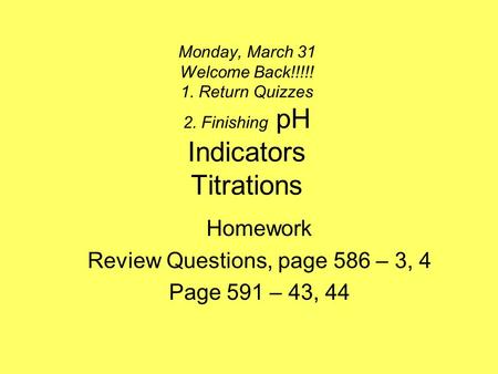 Monday, March 31 Welcome Back!!!!! 1. Return Quizzes 2. Finishing pH Indicators Titrations Homework Review Questions, page 586 – 3, 4 Page 591 – 43, 44.