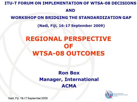 Nadi, Fiji, 16-17 September 2009 REGIONAL PERSPECTIVE OF WTSA-08 OUTCOMES Ron Box Manager, International ACMA ITU-T FORUM ON IMPLEMENTATION OF WTSA-08.