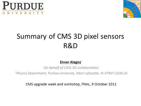 Summary of CMS 3D pixel sensors R&D Enver Alagoz 1 On behalf of CMS 3D collaboration 1 Physics Department, Purdue University, West Lafayette, IN 47907-2036.