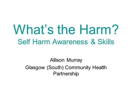 What’s the Harm? Self Harm Awareness & Skills Allison Murray Glasgow (South) Community Health Partnership.