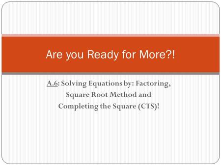 A.6: Solving Equations by: Factoring, Square Root Method and Completing the Square (CTS)! Are you Ready for More?!