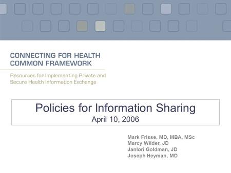 Policies for Information Sharing April 10, 2006 Mark Frisse, MD, MBA, MSc Marcy Wilder, JD Janlori Goldman, JD Joseph Heyman, MD.