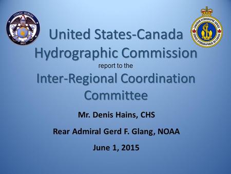 Mr. Denis Hains, CHS Rear Admiral Gerd F. Glang, NOAA June 1, 2015 United States-Canada Hydrographic Commission report to the Inter-Regional Coordination.