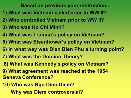 Based on previous your instruction... 1) What was Vietnam called prior to WW II? 2) Who controlled Vietnam prior to WW II? 3) Who was Ho Chi Minh? 4) What.