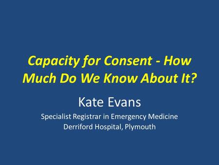 Capacity for Consent - How Much Do We Know About It? Kate Evans Specialist Registrar in Emergency Medicine Derriford Hospital, Plymouth.